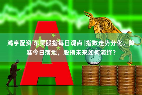 鸿亨配资 东吴股指每日观点 |指数走势分化，降准今日落地，股指未来如何演绎？