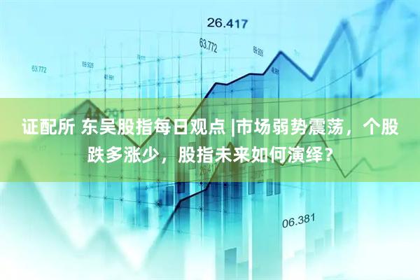 证配所 东吴股指每日观点 |市场弱势震荡，个股跌多涨少，股指未来如何演绎？