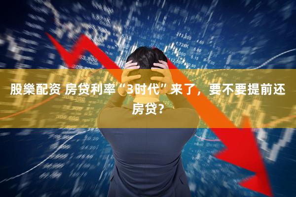 股樂配资 房贷利率“3时代”来了，要不要提前还房贷？