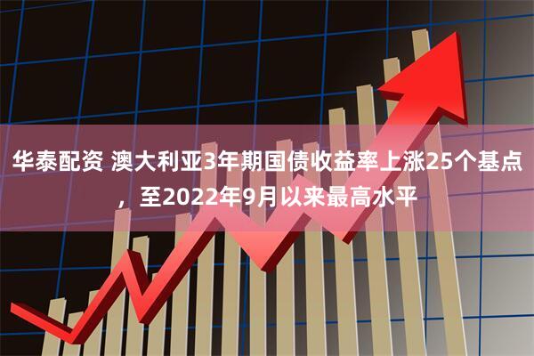 华泰配资 澳大利亚3年期国债收益率上涨25个基点，至2022年9月以来最高水平