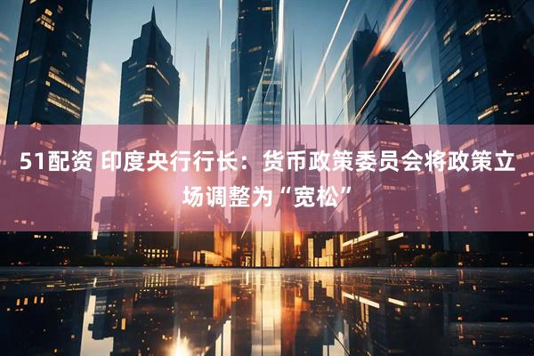 51配资 印度央行行长：货币政策委员会将政策立场调整为“宽松”