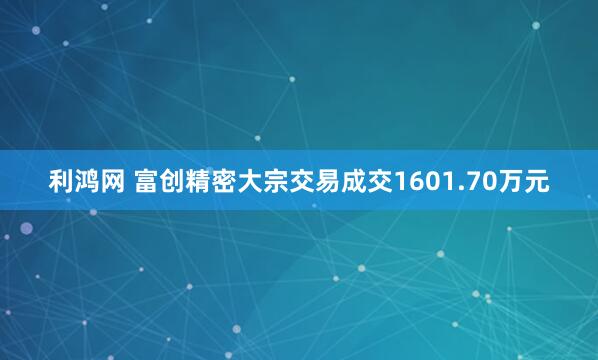 利鸿网 富创精密大宗交易成交1601.70万元