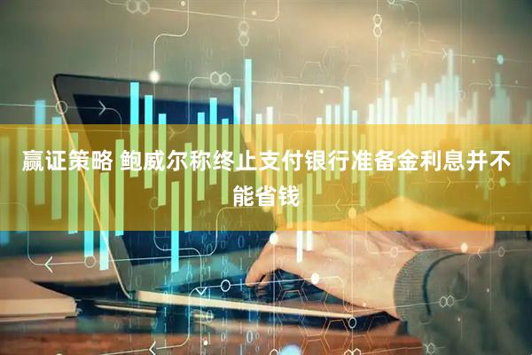 赢证策略 鲍威尔称终止支付银行准备金利息并不能省钱