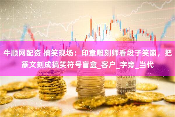 牛顺网配资 搞笑现场：印章雕刻师看段子笑崩，把篆文刻成搞笑符号盲盒_客户_字旁_当代