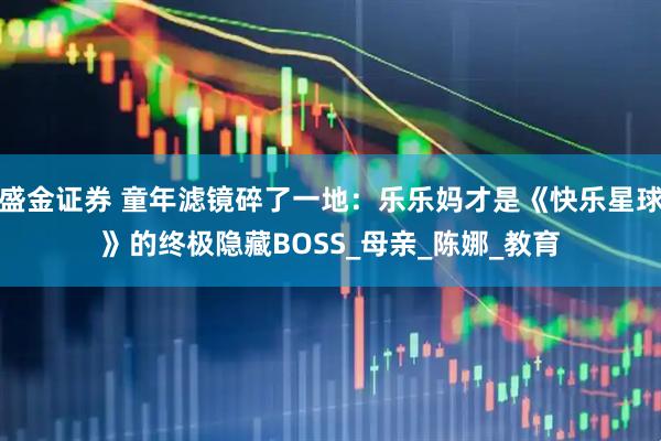 盛金证券 童年滤镜碎了一地：乐乐妈才是《快乐星球》的终极隐藏BOSS_母亲_陈娜_教育