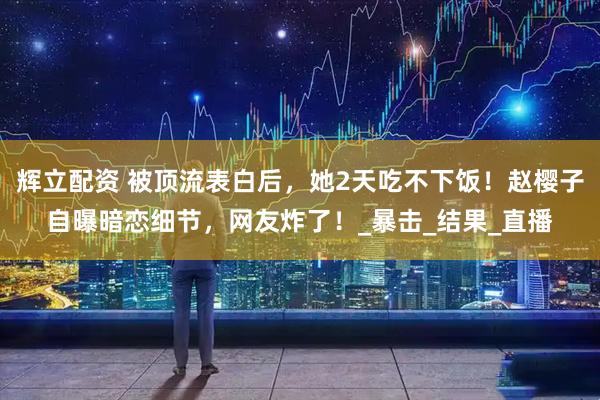 辉立配资 被顶流表白后，她2天吃不下饭！赵樱子自曝暗恋细节，网友炸了！_暴击_结果_直播