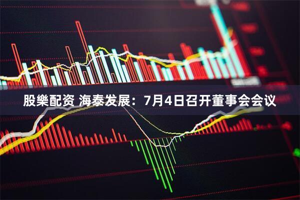 股樂配资 海泰发展：7月4日召开董事会会议