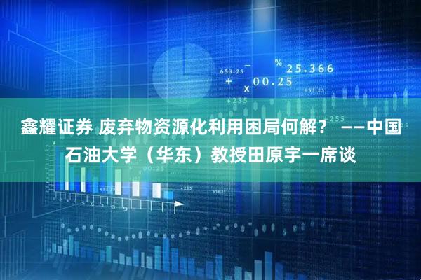 鑫耀证券 废弃物资源化利用困局何解？ ——中国石油大学（华东）教授田原宇一席谈