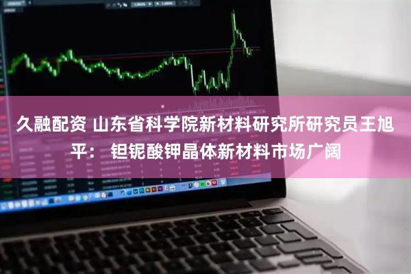 久融配资 山东省科学院新材料研究所研究员王旭平： 钽铌酸钾晶体新材料市场广阔