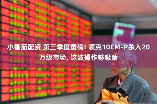小番茄配资 第三季度重磅! 领克10EM-P杀入20万级市场, 这波操作够吸睛