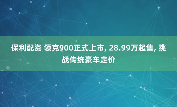保利配资 领克900正式上市, 28.99万起售, 挑战传统豪车定价