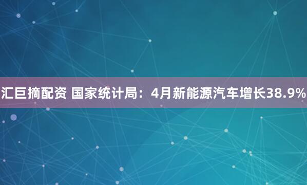 汇巨摘配资 国家统计局：4月新能源汽车增长38.9%
