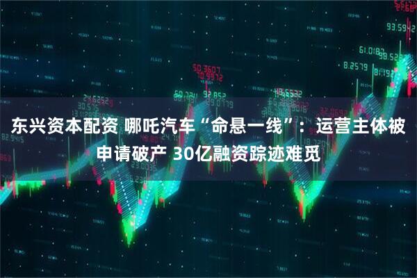 东兴资本配资 哪吒汽车“命悬一线”：运营主体被申请破产 30亿融资踪迹难觅