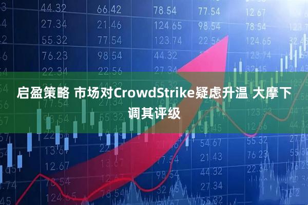 启盈策略 市场对CrowdStrike疑虑升温 大摩下调其评级