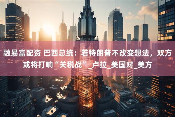 融易富配资 巴西总统：若特朗普不改变想法，双方或将打响“关税战”_卢拉_美国对_美方