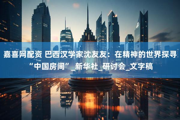 嘉喜网配资 巴西汉学家沈友友：在精神的世界探寻“中国房间”_新华社_研讨会_文字稿