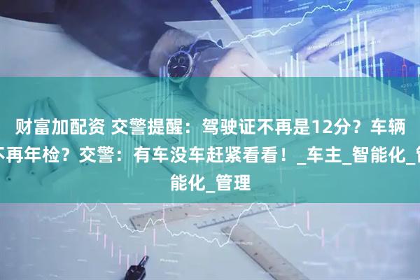 财富加配资 交警提醒：驾驶证不再是12分？车辆将不再年检？交警：有车没车赶紧看看！_车主_智能化_管理