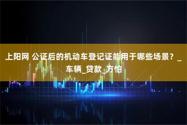 上阳网 公证后的机动车登记证能用于哪些场景？_车辆_贷款_方怕