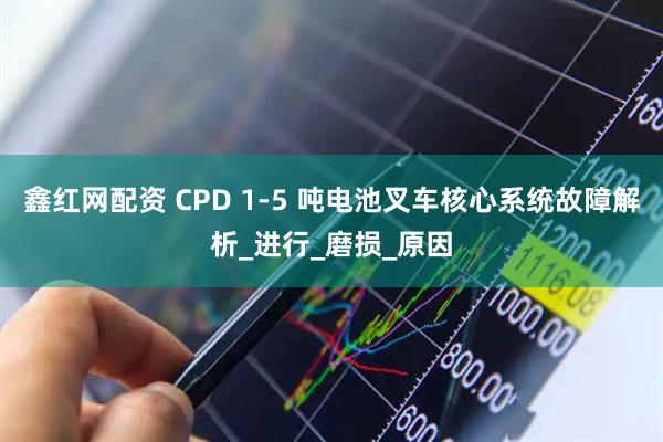 鑫红网配资 CPD 1-5 吨电池叉车核心系统故障解析_进行_磨损_原因