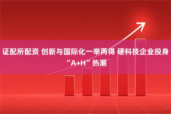 证配所配资 创新与国际化一举两得 硬科技企业投身“A+H”热潮