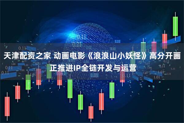 天津配资之家 动画电影《浪浪山小妖怪》高分开画 正推进IP全链开发与运营