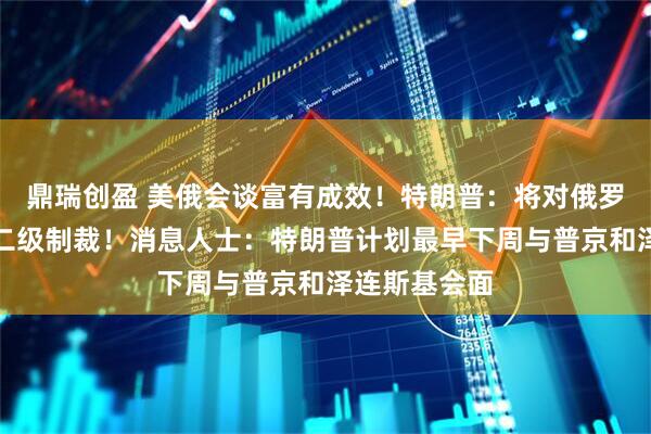 鼎瑞创盈 美俄会谈富有成效！特朗普：将对俄罗斯实施更多二级制裁！消息人士：特朗普计划最早下周与普京和泽连斯基会面