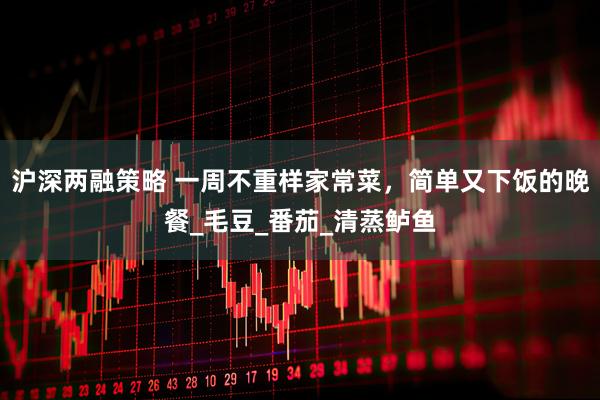 沪深两融策略 一周不重样家常菜，简单又下饭的晚餐_毛豆_番茄_清蒸鲈鱼