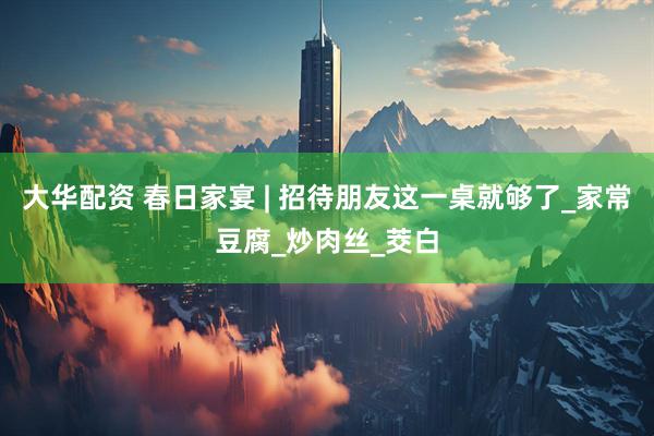 大华配资 春日家宴 | 招待朋友这一桌就够了_家常豆腐_炒肉丝_茭白