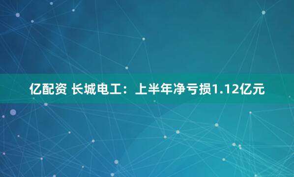亿配资 长城电工：上半年净亏损1.12亿元