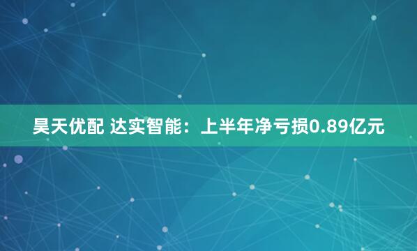 昊天优配 达实智能：上半年净亏损0.89亿元