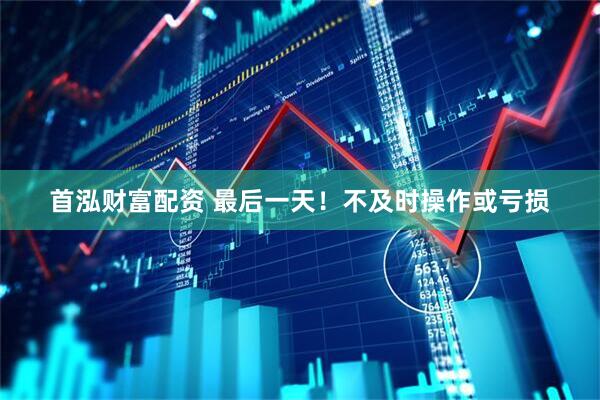 首泓财富配资 最后一天！不及时操作或亏损