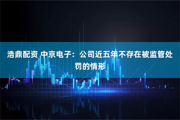 浩鼎配资 中京电子:公司近五年不存在被监管处罚的情形