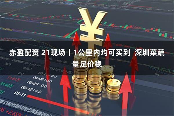 赤盈配资 21现场｜1公里内均可买到  深圳菜蔬量足价稳