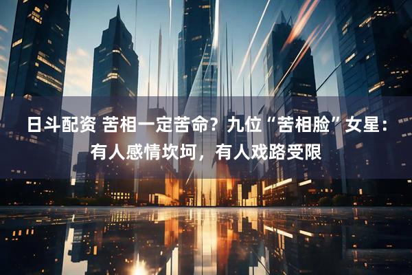 日斗配资 苦相一定苦命?九位“苦相脸”女星:有人感情坎坷,有人戏路受限