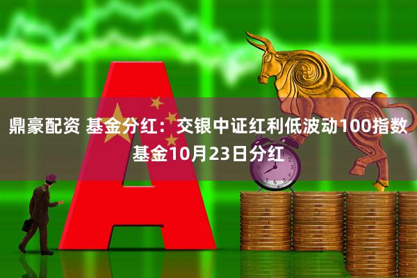 鼎豪配资 基金分红:交银中证红利低波动100指数基金10月23日分红