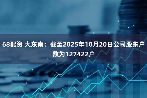 68配资 大东南：截至2025年10月20日公司股东户数为127422户