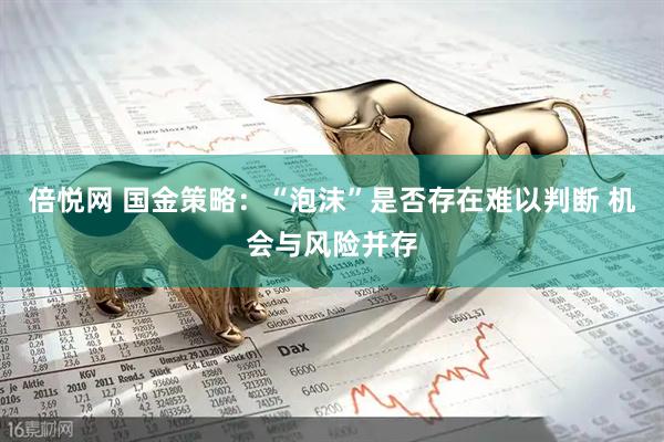 倍悦网 国金策略：“泡沫”是否存在难以判断 机会与风险并存