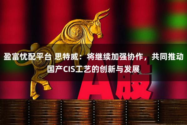 盈富忧配平台 思特威：将继续加强协作，共同推动国产CIS工艺的创新与发展