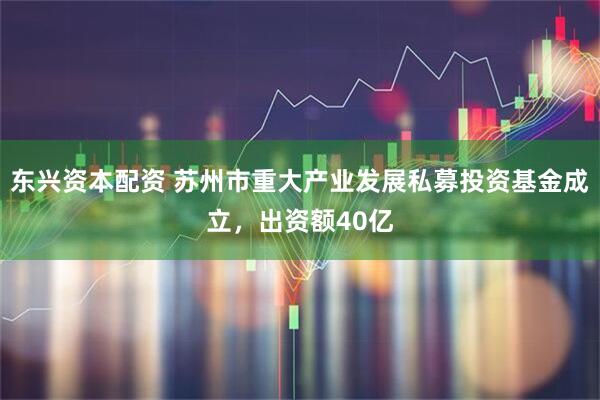 东兴资本配资 苏州市重大产业发展私募投资基金成立，出资额40亿