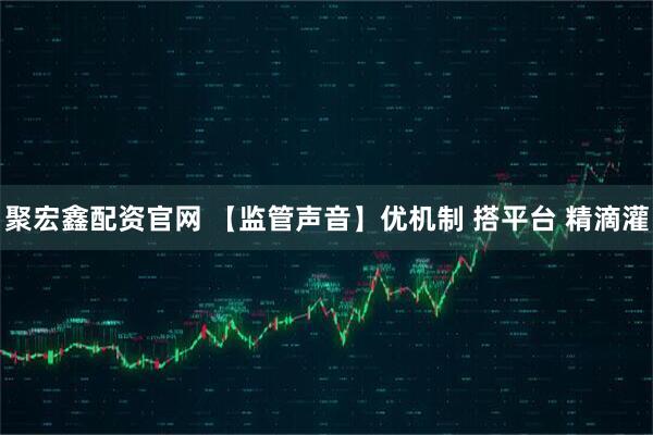 聚宏鑫配资官网 【监管声音】优机制 搭平台 精滴灌