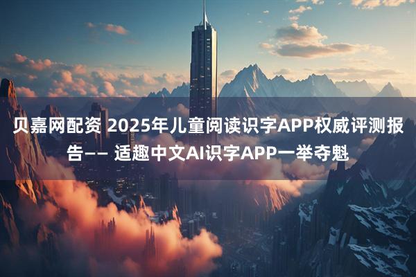 贝嘉网配资 2025年儿童阅读识字APP权威评测报告—— 适趣中文AI识字APP一举夺魁