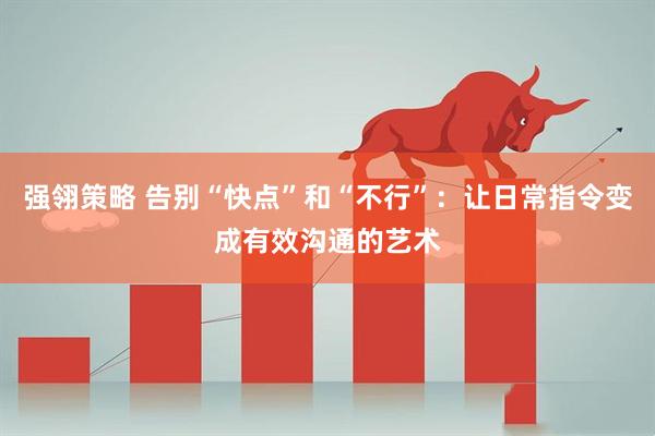 强翎策略 告别“快点”和“不行”:让日常指令变成有效沟通的艺术