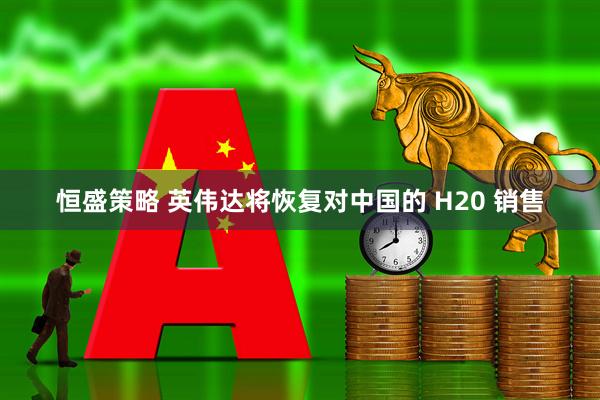 恒盛策略 英伟达将恢复对中国的 H20 销售