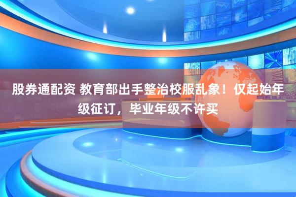 股券通配资 教育部出手整治校服乱象！仅起始年级征订，毕业年级不许买